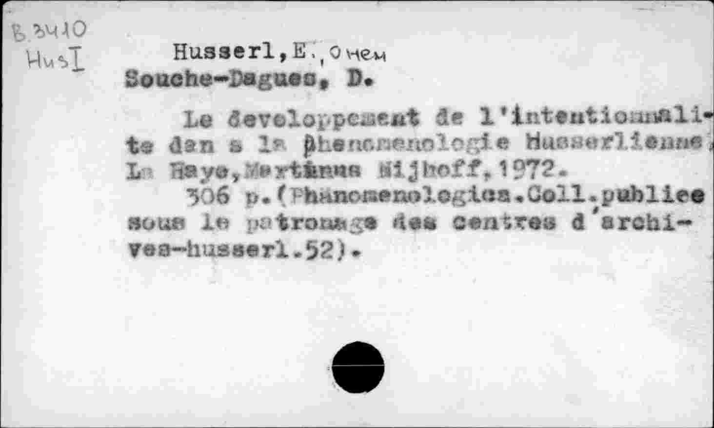 ﻿Husserl, E. ( ohcm
Eouche-Daguso, 0«
Le devfeloï»peiiie«t de l’inteutiounali ta dan & la |heuc>nenologie Huaserliexine L Ha va y Msrttans «iljhoff, 1972.
506 v. t > hHnoraeruïlcgina.Coll.publies soue 1« patroaas* des osnsrsa d*«rûhi— ves-husserl« 52)•